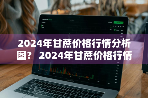 2024年甘蔗价格行情分析图？ 2024年甘蔗价格行情分析图表