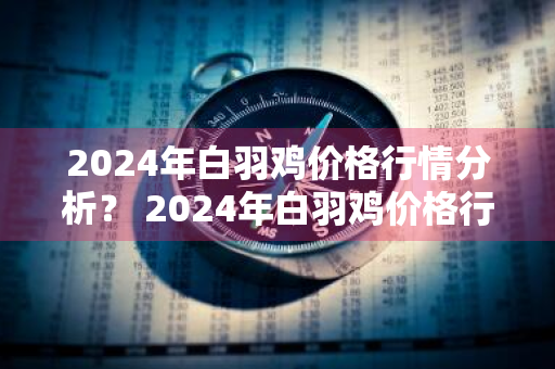 2024年白羽鸡价格行情分析？ 2024年白羽鸡价格行情分析图