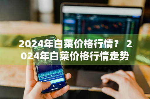 2024年白菜价格行情？ 2024年白菜价格行情走势