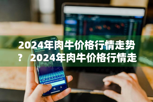 2024年肉牛价格行情走势？ 2024年肉牛价格行情走势