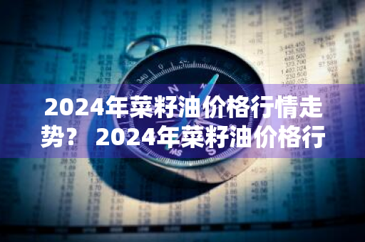 2024年菜籽油价格行情走势？ 2024年菜籽油价格行情走势图