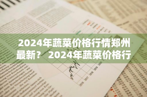 2024年蔬菜价格行情郑州最新？ 2024年蔬菜价格行情郑州最新消息