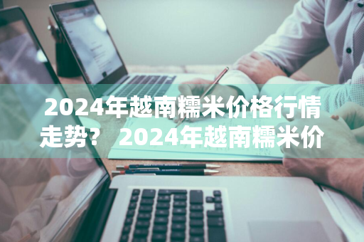 2024年越南糯米价格行情走势？ 2024年越南糯米价格行情走势如何