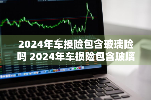 2024年车损险包含玻璃险吗 2024年车损险包含玻璃险吗多少钱