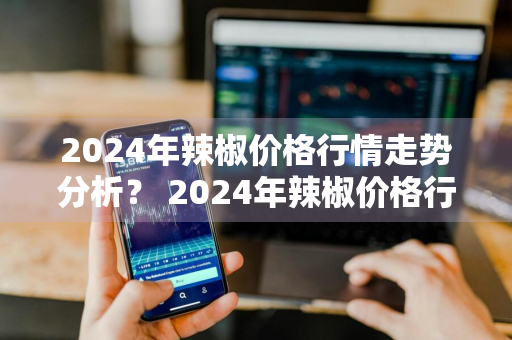 2024年辣椒价格行情走势分析？ 2024年辣椒价格行情走势分析