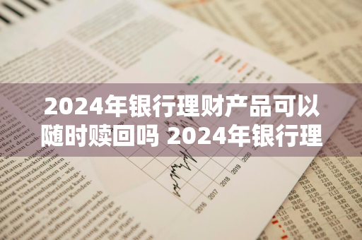 2024年银行理财产品可以随时赎回吗 2024年银行理财产品可以随时赎回吗为什么