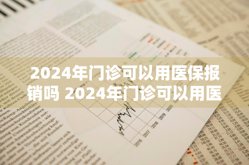 2024年门诊可以用医保报销吗 2024年门诊可以用医保报销吗多少钱