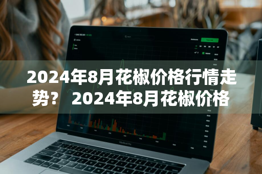 2024年8月花椒价格行情走势？ 2024年8月花椒价格行情走势图