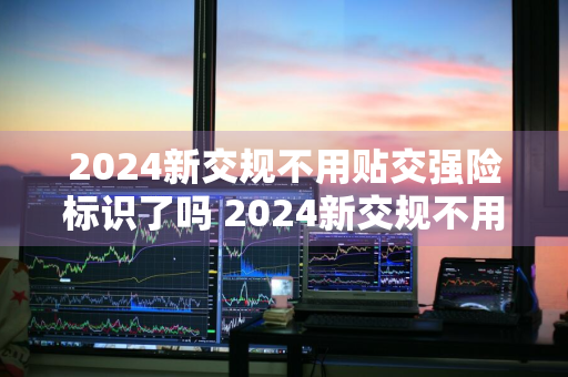 2024新交规不用贴交强险标识了吗 2024新交规不用贴交强险标识了吗为什么