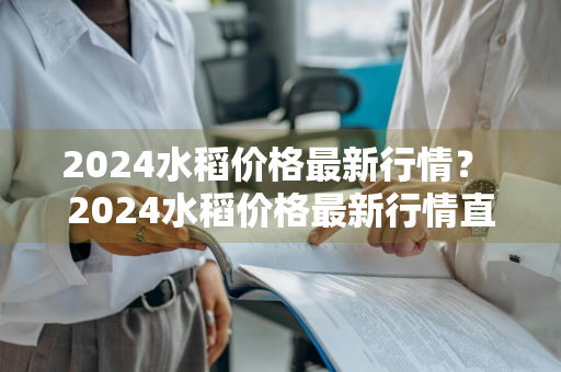 2024水稻价格最新行情？ 2024水稻价格最新行情直播间