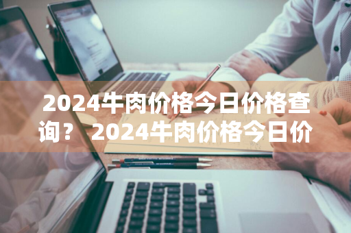 2024牛肉价格今日价格查询？ 2024牛肉价格今日价格查询