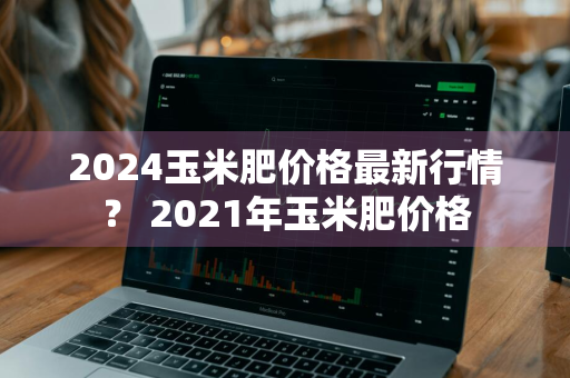 2024玉米肥价格最新行情？ 2021年玉米肥价格