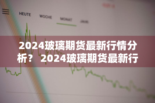 2024玻璃期货最新行情分析？ 2024玻璃期货最新行情分析