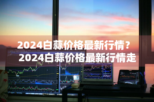 2024白蒜价格最新行情？ 2024白蒜价格最新行情走势