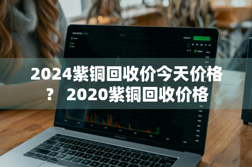 2024紫铜回收价今天价格？ 2020紫铜回收价格