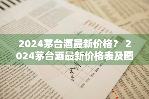 2024茅台酒最新价格？ 2024茅台酒最新价格表及图片