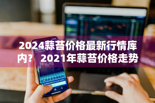 2024蒜苔价格最新行情库内？ 2021年蒜苔价格走势