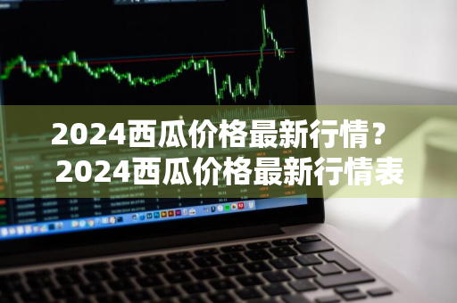 2024西瓜价格最新行情？ 2024西瓜价格最新行情表