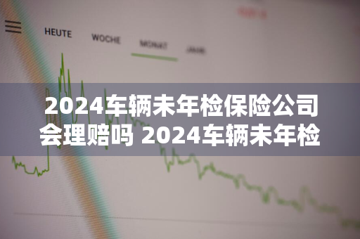 2024车辆未年检保险公司会理赔吗 2024车辆未年检保险公司会理赔吗多少钱