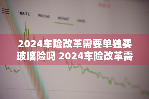 2024车险改革需要单独买玻璃险吗 2024车险改革需要单独买玻璃险吗为什么