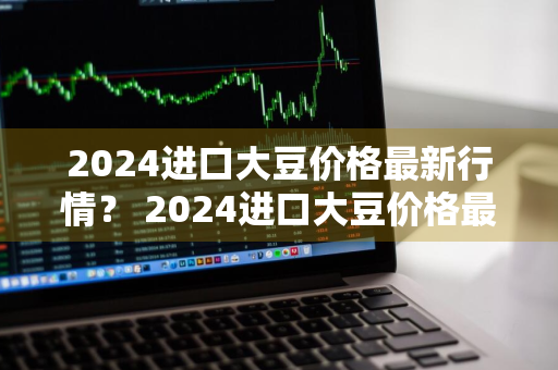 2024进口大豆价格最新行情？ 2024进口大豆价格最新行情走势