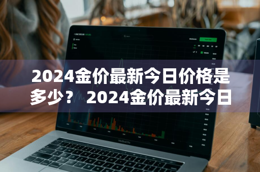 2024金价最新今日价格是多少？ 2024金价最新今日价格是多少