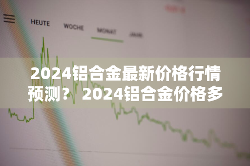 2024铝合金最新价格行情预测？ 2024铝合金价格多少