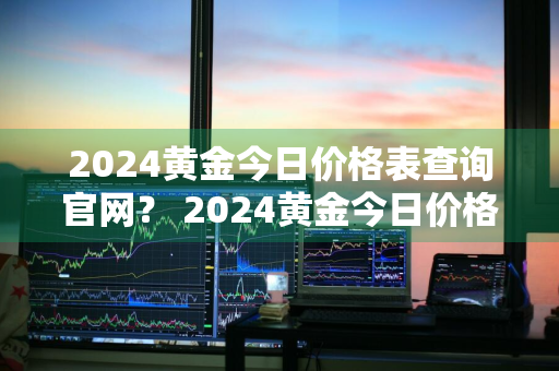 2024黄金今日价格表查询官网？ 2024黄金今日价格表查询官网