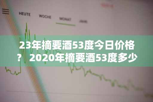 23年摘要酒53度今日价格？ 2020年摘要酒53度多少钱一瓶