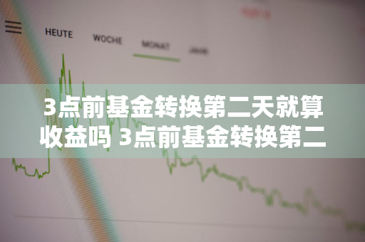 3点前基金转换第二天就算收益吗 3点前基金转换第二天就算收益吗为什么