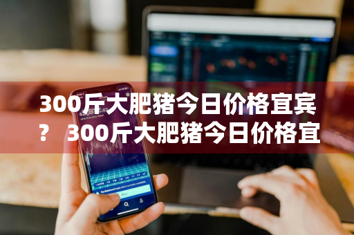 300斤大肥猪今日价格宜宾？ 300斤大肥猪今日价格宜宾最新