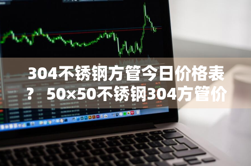 304不锈钢方管今日价格表？ 50×50不锈钢304方管价格