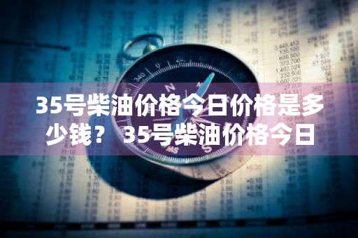 35号柴油价格今日价格是多少钱？ 35号柴油价格今日价格是多少钱一升