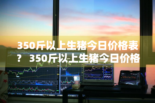 350斤以上生猪今日价格表？ 350斤以上生猪今日价格表图片