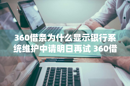 360借条为什么显示银行系统维护中请明日再试 360借条显示银行维护中请稍后再试