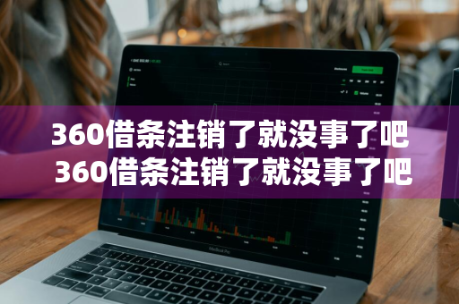 360借条注销了就没事了吧 360借条注销了就没事了吧吗