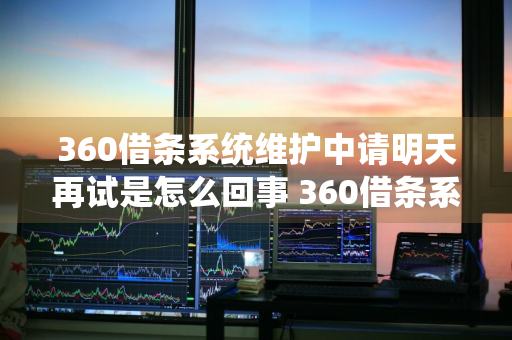 360借条系统维护中请明天再试是怎么回事 360借条系统正在维护中