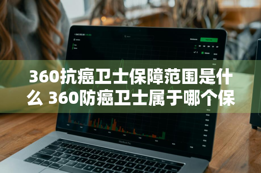 360抗癌卫士保障范围是什么 360防癌卫士属于哪个保险