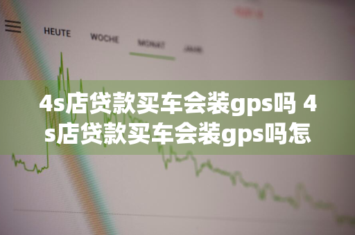 4s店贷款买车会装gps吗 4s店贷款买车会装gps吗怎么知道