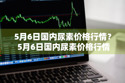 5月6日国内尿素价格行情？ 5月6日国内尿素价格行情走势