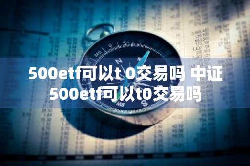 500etf可以t+0交易吗 中证500etf可以t0交易吗