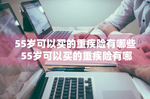 55岁可以买的重疾险有哪些 55岁可以买的重疾险有哪些呢