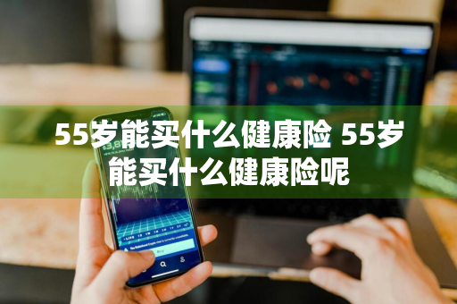 55岁能买什么健康险 55岁能买什么健康险呢