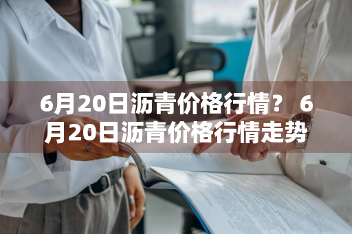 6月20日沥青价格行情？ 6月20日沥青价格行情走势