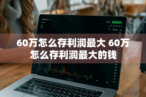 60万怎么存利润最大 60万怎么存利润最大的钱