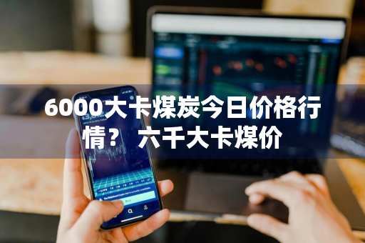 6000大卡煤炭今日价格行情？ 六千大卡煤价