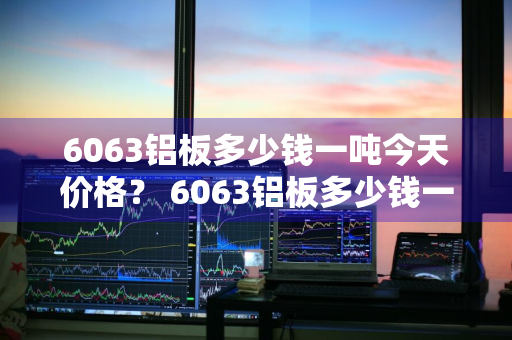 6063铝板多少钱一吨今天价格？ 6063铝板多少钱一吨今天价格