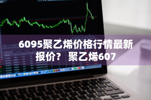 6095聚乙烯价格行情最新报价？ 聚乙烯607