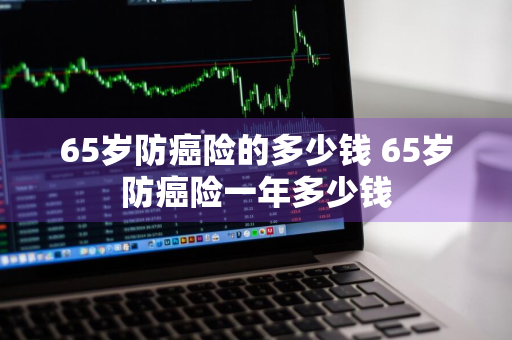 65岁防癌险的多少钱 65岁防癌险一年多少钱