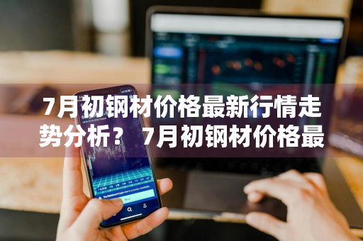 7月初钢材价格最新行情走势分析？ 7月初钢材价格最新行情走势分析图